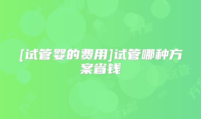 [试管婴的费用]试管哪种方案省钱