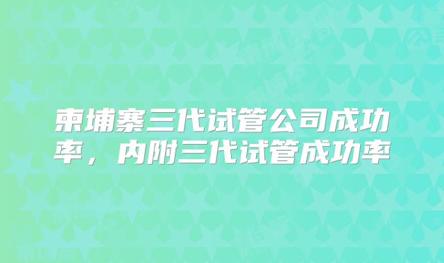 柬埔寨三代试管公司成功率,内附三代试管成功率