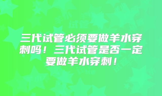 三代试管必须要做羊水穿刺吗！三代试管是否一定要做羊水穿刺！