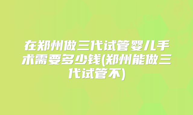 在郑州做三代试管婴儿手术需要多少钱(郑州能做三代试管不)