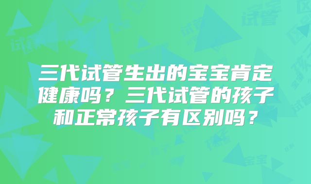 三代试管生出的宝宝肯定健康吗?三代试管的孩子和正常孩子有区别吗?