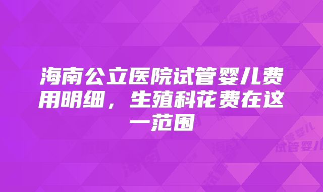 海南公立医院试管婴儿费用明细,生殖科花费在这一范围