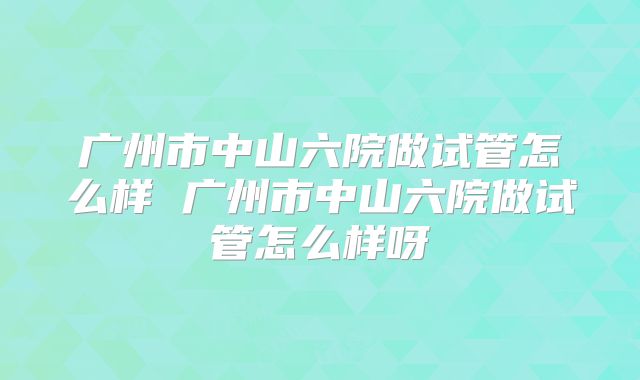 广州市中山六院做试管怎么样 广州市中山六院做试管怎么样呀