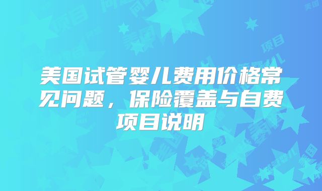 美国试管婴儿费用价格常见问题,保险覆盖与自费项目说明