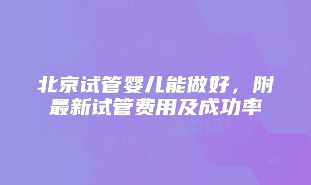 北京试管婴儿能做好,附最新试管费用及成功率