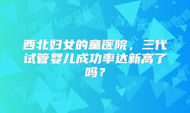 西北妇女的童医院,三代试管婴儿成功率达新高了吗?