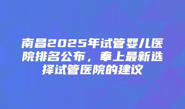 南昌2025年试管婴儿医院排名公布,奉上最新选择试管医院的建议