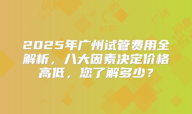 2025年广州试管费用全解析,八大因素决定价格高低,您了解多少?