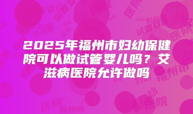 2025年福州市妇幼保健院可以做试管婴儿吗？艾滋病医院允许做吗