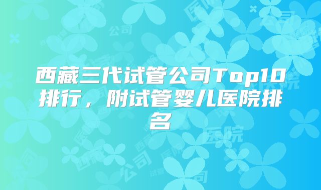 西藏三代试管公司Top10排行,附试管婴儿医院排名