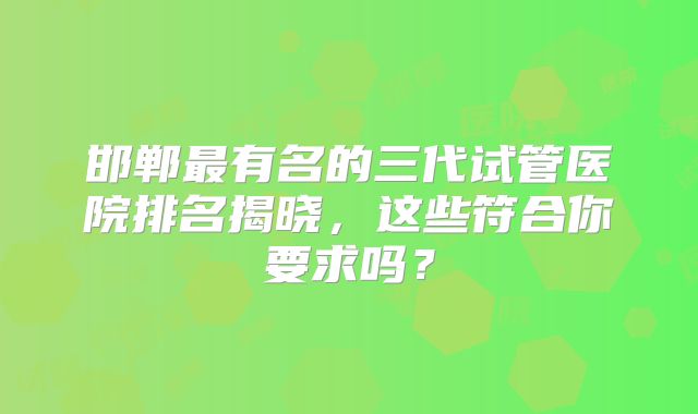 邯郸最有名的三代试管医院排名揭晓,这些符合你要求吗?