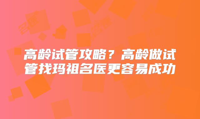 高龄试管攻略?高龄做试管找玛祖名医更容易成功