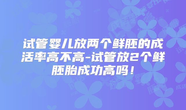 试管婴儿放两个鲜胚的成活率高不高-试管放2个鲜胚胎成功高吗!
