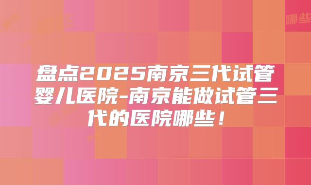 盘点2025南京三代试管婴儿医院-南京能做试管三代的医院哪些!