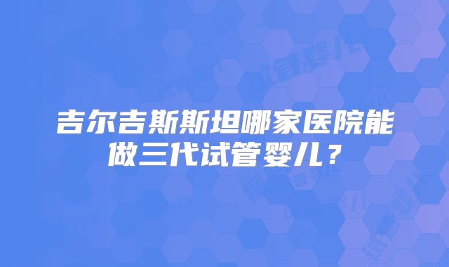 吉尔吉斯斯坦哪家医院能做三代试管婴儿?