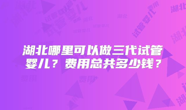 湖北哪里可以做三代试管婴儿?费用总共多少钱?