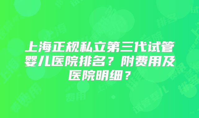 上海正规私立第三代试管婴儿医院排名?附费用及医院明细?