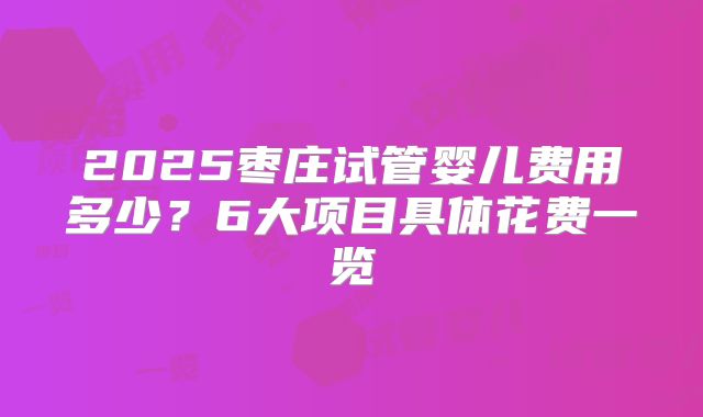 2025枣庄试管婴儿费用多少？6大项目具体花费一览
