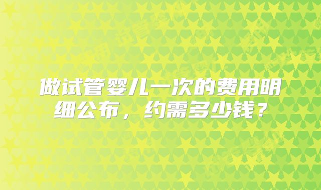 做试管婴儿一次的费用明细公布，约需多少钱？