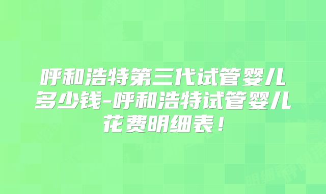 呼和浩特第三代试管婴儿多少钱-呼和浩特试管婴儿花费明细表!