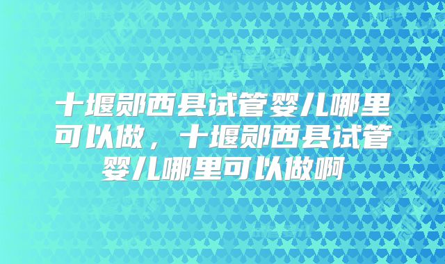 十堰郧西县试管婴儿哪里可以做，十堰郧西县试管婴儿哪里可以做啊
