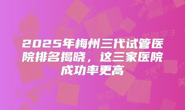 2025年梅州三代试管医院排名揭晓，这三家医院成功率更高