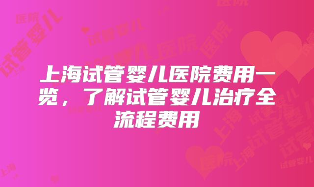 上海试管婴儿医院费用一览,了解试管婴儿治疗全流程费用