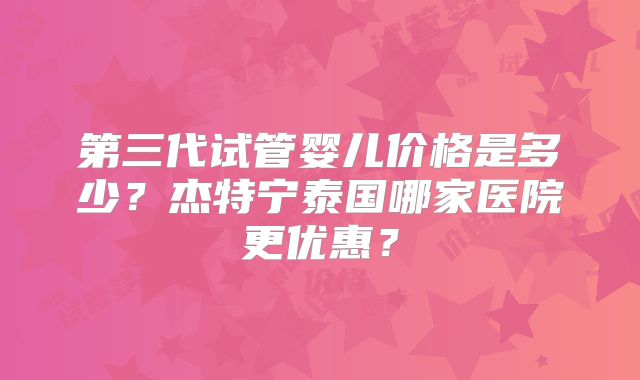 第三代试管婴儿价格是多少?杰特宁泰国哪家医院更优惠?