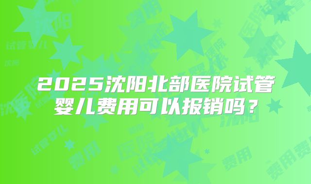 2025沈阳北部医院试管婴儿费用可以报销吗？