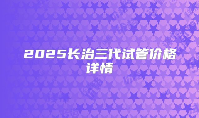 2025长治三代试管价格详情