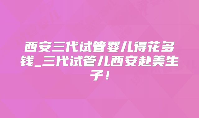 西安三代试管婴儿得花多钱_三代试管儿西安赴美生子!
