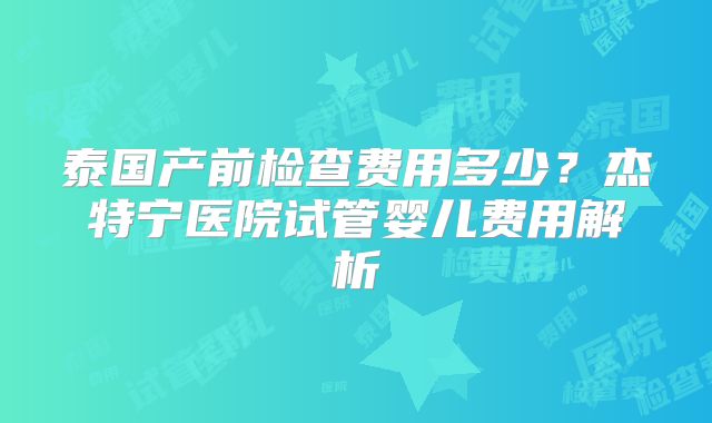 泰国产前检查费用多少?杰特宁医院试管婴儿费用解析