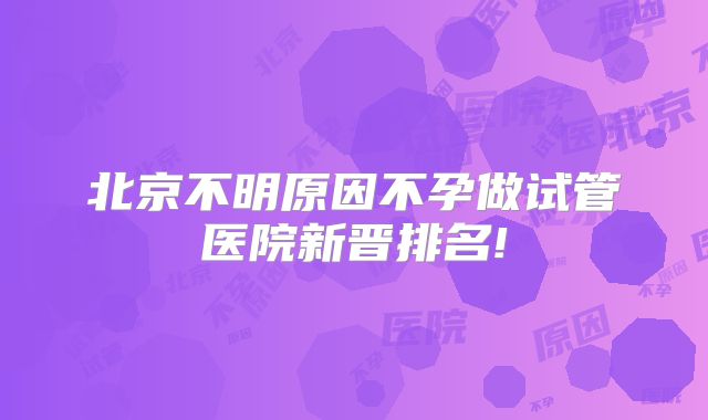 北京不明原因不孕做试管医院新晋排名!