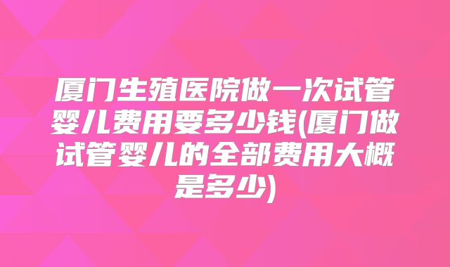 厦门生殖医院做一次试管婴儿费用要多少钱(厦门做试管婴儿的全部费用大概是多少)