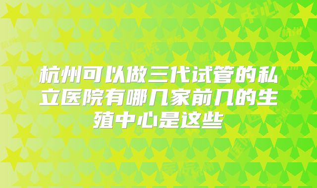 杭州可以做三代试管的私立医院有哪几家前几的生殖中心是这些