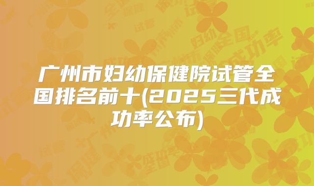 广州市妇幼保健院试管全国排名前十(2025三代成功率公布)