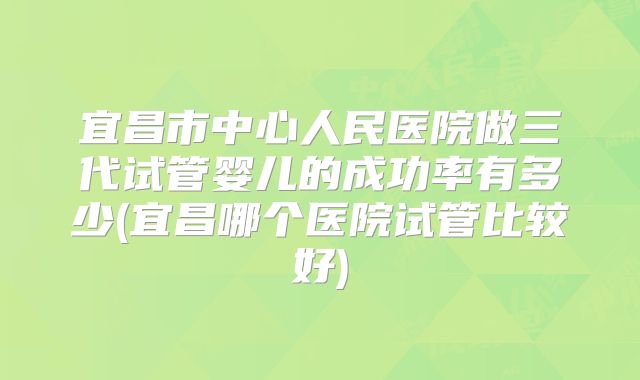 宜昌市中心人民医院做三代试管婴儿的成功率有多少(宜昌哪个医院试管比较好)