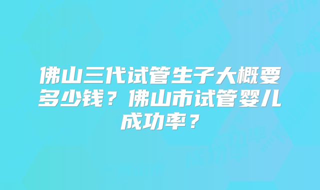佛山三代试管生子大概要多少钱?佛山市试管婴儿成功率?