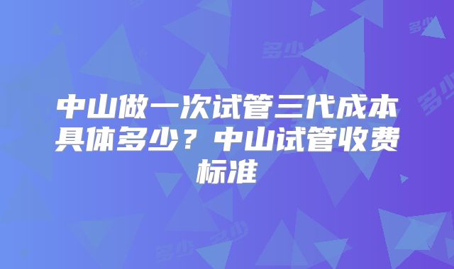 中山做一次试管三代成本具体多少？中山试管收费标准