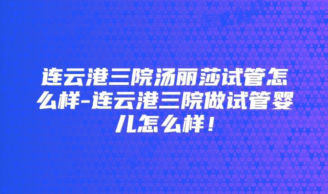 连云港三院汤丽莎试管怎么样-连云港三院做试管婴儿怎么样!