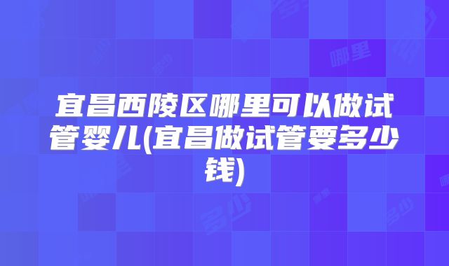 宜昌西陵区哪里可以做试管婴儿(宜昌做试管要多少钱)