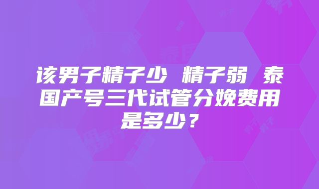 该男子精子少 精子弱 泰国产号三代试管分娩费用是多少？