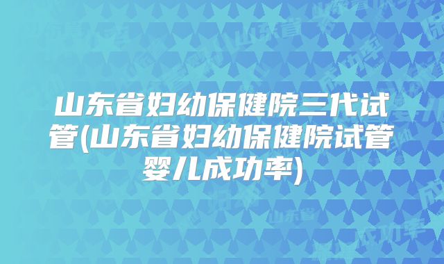 山东省妇幼保健院三代试管(山东省妇幼保健院试管婴儿成功率)