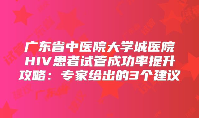 广东省中医院大学城医院HIV患者试管成功率提升攻略:专家给出的3个建议