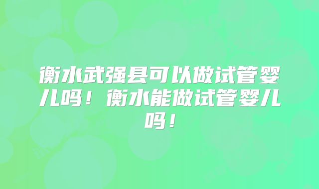 衡水武强县可以做试管婴儿吗!衡水能做试管婴儿吗!