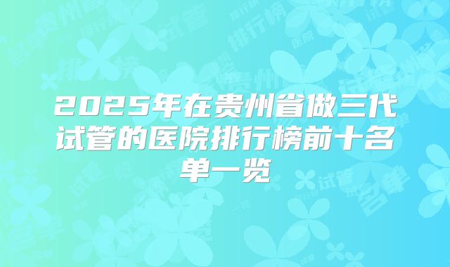 2025年在贵州省做三代试管的医院排行榜前十名单一览
