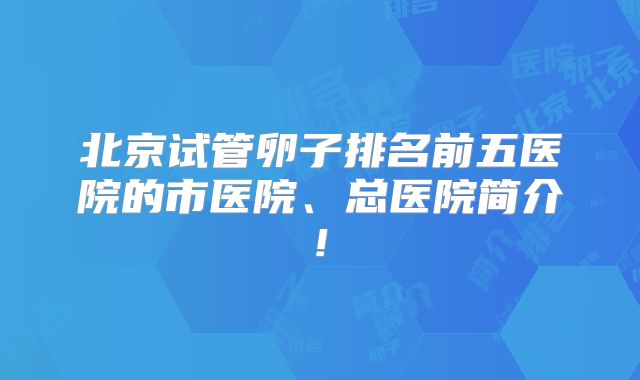 北京试管卵子排名前五医院的市医院、总医院简介!
