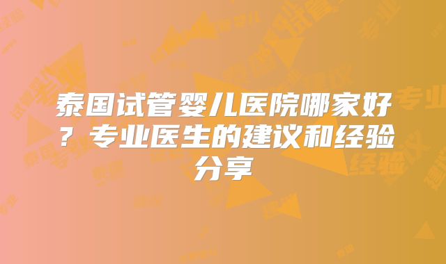 泰国试管婴儿医院哪家好？专业医生的建议和经验分享