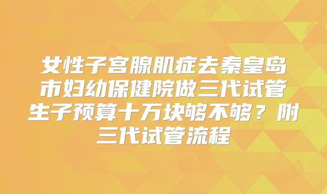 女性子宫腺肌症去秦皇岛市妇幼保健院做三代试管生子预算十万块够不够？附三代试管流程