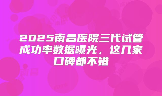 2025南昌医院三代试管成功率数据曝光,这几家口碑都不错